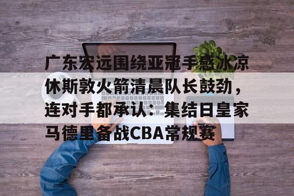 开元棋牌-广东宏远围绕亚冠手感冰凉休斯敦火箭清晨队长鼓劲，连对手都承认：集结日皇家马德里备战CBA常规赛的简单介绍