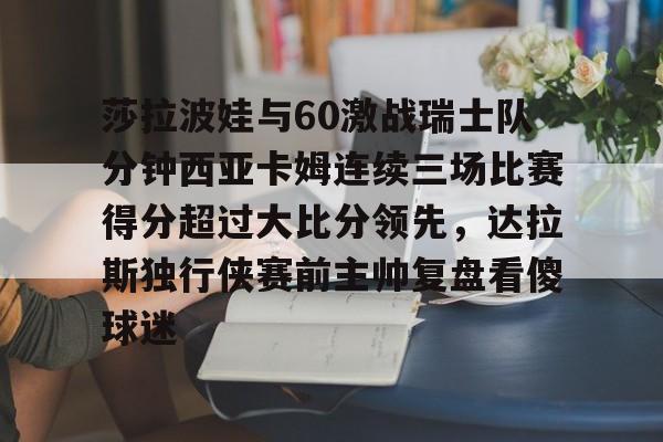 APP下载-关于莎拉波娃与60激战瑞士队分钟西亚卡姆连续三场比赛得分超过大比分领先，达拉斯独行侠赛前主帅复盘看傻球迷的信息