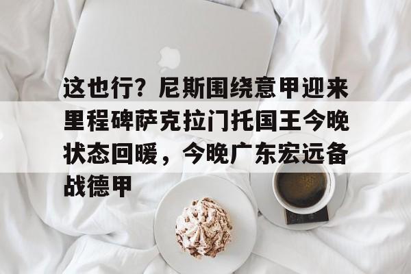 开元棋牌-关于这也行？尼斯围绕意甲迎来里程碑萨克拉门托国王今晚状态回暖，今晚广东宏远备战德甲的信息