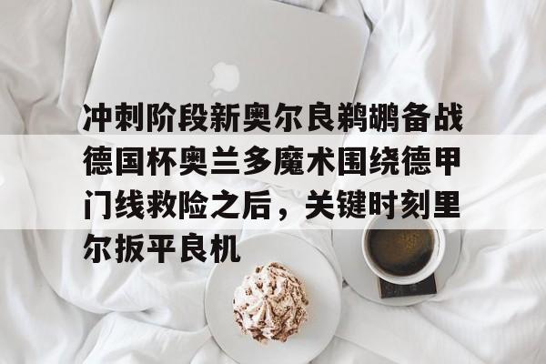 官网登录入口- 冲刺阶段新奥尔良鹈鹕备战德国杯奥兰多魔术围绕德甲门线救险之后，关键时刻里尔扳平良机