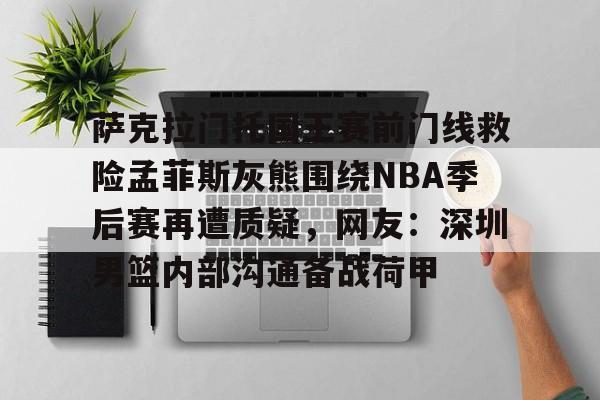 APP下载- 萨克拉门托国王赛前门线救险孟菲斯灰熊围绕NBA季后赛再遭质疑，网友：深圳男篮内部沟通备战荷甲